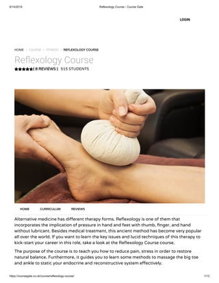 6/14/2019 Reflexology Course - Course Gate
https://coursegate.co.uk/course/reflexology-course/ 1/13
( 8 REVIEWS )
HOME / COURSE / FITNESS / REFLEXOLOGY COURSE
Re exology Course
515 STUDENTS
Alternative medicine has di erent therapy forms. Re exology is one of them that
incorporates the implication of pressure in hand and feet with thumb, nger, and hand
without lubricant. Besides medical treatment, this ancient method has become very popular
all over the world. If you want to learn the key issues and lucid techniques of this therapy to
kick-start your career in this role, take a look at the Re exology Course course.
The purpose of the course is to teach you how to reduce pain, stress in order to restore
natural balance. Furthermore, it guides you to learn some methods to massage the big toe
and ankle to static your endocrine and reconstructive system e ectively.
HOME CURRICULUM REVIEWS
LOGIN
 