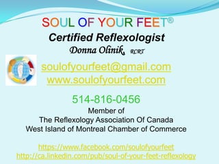 SOUL OF YOUR FEET®
         Certified Reflexologist
             Donna Olinik, RCRT
       soulofyourfeet@gmail.com
        www.soulofyourfeet.com
                 514-816-0456
                   Member of
     The Reflexology Association Of Canada
  West Island of Montreal Chamber of Commerce

       https://www.facebook.com/soulofyourfeet
http://ca.linkedin.com/pub/soul-of-your-feet-reflexology
 