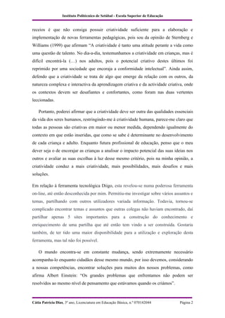 Instituto Politécnico de Setúbal - Escola Superior de Educação


receios é que não consiga possuir criatividade suficiente para a elaboração e
implementação de novas ferramentas pedagógicas, pois sou da opinião de Sternberg e
Williams (1999) que afirmam “A criatividade é tanto uma atitude perante a vida como
uma questão de talento. No dia-a-dia, testemunhamos a criatividade em crianças, mas é
difícil encontrá-la (…) nos adultos, pois o potencial criativo destes últimos foi
reprimido por uma sociedade que encoraja a conformidade intelectual”. Ainda assim,
defendo que a criatividade se trata de algo que emerge da relação com os outros, da
natureza complexa e interactiva da aprendizagem criativa e da actividade criativa, onde
os contextos devem ser desafiantes e confortantes, como foram nas duas vertentes
leccionadas.

    Portanto, poderei afirmar que a criatividade deve ser outra das qualidades essenciais
da vida dos seres humanos, restringindo-me à criatividade humana, parece-me claro que
todas as pessoas são criativas em maior ou menor medida, dependendo igualmente do
contexto em que estão inseridas, que como se sabe é determinante no desenvolvimento
de cada criança e adulto. Enquanto futura profissional de educação, penso que o meu
dever seja o de encorajar as crianças a analisar o impacto potencial das suas ideias nos
outros e avaliar as suas escolhas à luz desse mesmo critério, pois na minha opinião, a
criatividade conduz a mais criatividade, mais possibilidades, mais desafios e mais
soluções.

Em relação à ferramenta tecnológica Diigo, esta revelou-se numa poderosa ferramenta
on-line, até então desconhecida por mim. Permitiu-me investigar sobre vários assuntos e
temas, partilhando com outros utilizadores variada informação. Todavia, tornou-se
complicado encontrar temas e assuntos que outras colegas não haviam encontrado, daí
partilhar apenas 5 sites importantes para a construção do conhecimento e
enriquecimento de uma partilha que até então tem vindo a ser construída. Gostaria
também, de ter tido uma maior disponibilidade para a utilização e exploração desta
ferramenta, mas tal não foi possível.

    O mundo encontra-se em constante mudança, sendo extremamente necessário
acompanha-lo enquanto cidadãos desse mesmo mundo, por isso devemos, considerando
a nossas competências, encontrar soluções para muitos dos nossos problemas, como
afirma Albert Einstein: “Os grandes problemas que enfrentamos não podem ser
resolvidos ao mesmo nível de pensamento que estávamos quando os criámos”.



Cátia Patrícia Dias, 3º ano, Licenciatura em Educação Básica, n.º 070142044        Página 2
 