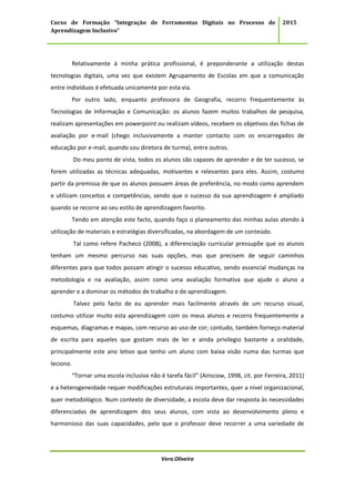 Curso de Formação “Integração de Ferramentas Digitais no Processo de
Aprendizagem Inclusivo”
2015
Vera Oliveira
Relativamente à minha prática profissional, é preponderante a utilização destas
tecnologias digitais, uma vez que existem Agrupamento de Escolas em que a comunicação
entre indivíduos é efetuada unicamente por esta via.
Por outro lado, enquanto professora de Geografia, recorro frequentemente às
Tecnologias de Informação e Comunicação: os alunos fazem muitos trabalhos de pesquisa,
realizam apresentações em powerpoint ou realizam vídeos, recebem os objetivos das fichas de
avaliação por e-mail (chego inclusivamente a manter contacto com os encarregados de
educação por e-mail, quando sou diretora de turma), entre outros.
Do meu ponto de vista, todos os alunos são capazes de aprender e de ter sucesso, se
forem utilizadas as técnicas adequadas, motivantes e relevantes para eles. Assim, costumo
partir da premissa de que os alunos possuem áreas de preferência, no modo como aprendem
e utilizam conceitos e competências, sendo que o sucesso da sua aprendizagem é ampliado
quando se recorre ao seu estilo de aprendizagem favorito.
Tendo em atenção este facto, quando faço o planeamento das minhas aulas atendo à
utilização de materiais e estratégias diversificadas, na abordagem de um conteúdo.
Tal como refere Pacheco (2008), a diferenciação curricular pressupõe que os alunos
tenham um mesmo percurso nas suas opções, mas que precisem de seguir caminhos
diferentes para que todos possam atingir o sucesso educativo, sendo essencial mudanças na
metodologia e na avaliação, assim como uma avaliação formativa que ajude o aluno a
aprender e a dominar os métodos de trabalho e de aprendizagem.
Talvez pelo facto de eu aprender mais facilmente através de um recurso visual,
costumo utilizar muito esta aprendizagem com os meus alunos e recorro frequentemente a
esquemas, diagramas e mapas, com recurso ao uso de cor; contudo, também forneço material
de escrita para aqueles que gostam mais de ler e ainda privilegio bastante a oralidade,
principalmente este ano letivo que tenho um aluno com baixa visão numa das turmas que
leciono.
“Tornar uma escola inclusiva não é tarefa fácil” (Ainscow, 1998, cit. por Ferreira, 2011)
e a heterogeneidade requer modificações estruturais importantes, quer a nível organizacional,
quer metodológico. Num contexto de diversidade, a escola deve dar resposta às necessidades
diferenciadas de aprendizagem dos seus alunos, com vista ao desenvolvimento pleno e
harmonioso das suas capacidades, pelo que o professor deve recorrer a uma variedade de
 