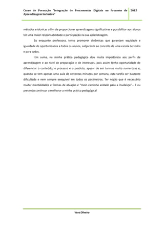 Curso de Formação “Integração de Ferramentas Digitais no Processo de
Aprendizagem Inclusivo”
2015
Vera Oliveira
métodos e técnicas a fim de proporcionar aprendizagens significativas e possibilitar aos alunos
ter uma maior responsabilidade e participação na sua aprendizagem.
Eu enquanto professora, tento promover dinâmicas que garantam equidade e
igualdade de oportunidades a todos os alunos, subjacente ao conceito de uma escola de todos
e para todos.
Em suma, na minha prática pedagógica dou muita importância aos perfis de
aprendizagem e ao nível de preparação e de interesses, pois assim tenho oportunidade de
diferenciar o conteúdo, o processo e o produto, apesar de em turmas muito numerosas e,
quando se tem apenas uma aula de noventas minutos por semana, esta tarefa ser bastante
dificultada e nem sempre exequível em todos os parâmetros. Ter noção que é necessário
mudar mentalidades e formas de atuação é “meio caminho andado para a mudança”… E eu
pretendo continuar a melhorar a minha prática pedagógica!
 