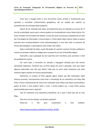 Curso de Formação “Integração de Ferramentas Digitais no Processo de
Aprendizagem Inclusivo”
2015
Vera Oliveira
Creio que o Google Earth é uma ferramenta muito versátil e fundamental para
aprender e consolidar conhecimentos geográficos, daí ter optado por explicar os
procedimentos da utilização deste programa.
Apesar de ter realizado este vídeo, principalmente para ser aplicado em alunos do 7º
ano de escolaridade, penso que o mesmo poderá ser visualizado por outras faixas etárias. Por
vezes, também sou formadora de adultos, muitos dos quais com poucas competências ao nível
das Tecnologias de Informação e Comunicação e, o facto deste vídeo mostrar todos os passos
possíveis para visualizar/explorar novos países/paisagens, é uma mais valia no processo de
ensino-aprendizagem, o qual pode ter este caráter mais lúdico.
Após a realização do vídeo, o qual não podia ser superior a quinze minutos, publiquei o
mesmo no youtube e obtive os códigos para incorporá-lo no meu E-Portefólio digital.
Aconselho a que a gravação do som seja feita com microfone, para aumentar o nível
de qualidade do mesmo.
Por outro lado, é necessário ter atenção à linguagem utilizada para não sermos
demasiado repetitivos. Confesso que, no final, depois de ouvir a gravação, senti que repeti
algumas expressões mas não quis alterar nada pois só assim pude comprovar que devo
melhorar alguns aspetos em futuras apresentações.
Realmente, eu própria já tinha seguido alguns vídeos que dão explicações sobre
diversos assuntos, inclusivamente como fazer a introdução de um calendário num blog. Não
tinha o menor conhecimento de como eram realizados estes vídeos mas fiquei surpreendida e
gostei de fazer o meu próprio vídeo e ouvir a minha própria voz, a qual tenho poucas
oportunidades para ouvir e apreciar!
Esta foi realmente uma experiência desafiante, tal e qual o título que dei ao meu
Blog…
Para mim, foi sem dúvida, um desafio superado!
Deixo-vos o link para visualizarem o meu trabalho.
https://www.youtube.com/watch?v=E1wa3_aFTDQ
 