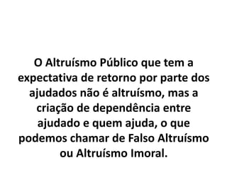 O Altruísmo Público que tem a
expectativa de retorno por parte dos
ajudados não é altruísmo, mas a
criação de dependência entre
ajudado e quem ajuda, o que
podemos chamar de Falso Altruísmo
ou Altruísmo Imoral.
 