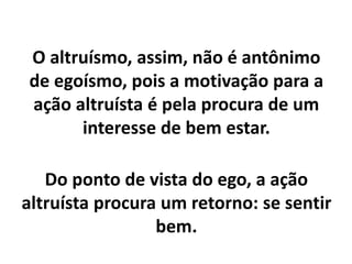 O altruísmo, assim, não é antônimo
de egoísmo, pois a motivação para a
ação altruísta é pela procura de um
interesse de bem estar.
Do ponto de vista do ego, a ação
altruísta procura um retorno: se sentir
bem.
 