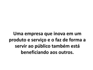 Uma empresa que inova em um
produto e serviço e o faz de forma a
servir ao público também está
beneficiando aos outros.
 