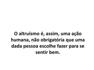 O altruísmo é, assim, uma ação
humana, não obrigatória que uma
dada pessoa escolhe fazer para se
sentir bem.
 