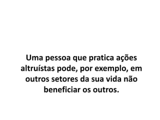 Uma pessoa que pratica ações
altruístas pode, por exemplo, em
outros setores da sua vida não
beneficiar os outros.
 