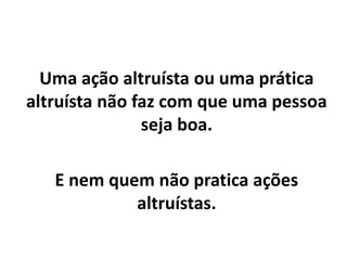 Uma ação altruísta ou uma prática
altruísta não faz com que uma pessoa
seja boa.
E nem quem não pratica ações
altruístas.
 