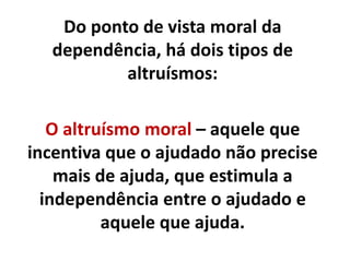 Do ponto de vista moral da
dependência, há dois tipos de
altruísmos:
O altruísmo moral – aquele que
incentiva que o ajudado não precise
mais de ajuda, que estimula a
independência entre o ajudado e
aquele que ajuda.
 