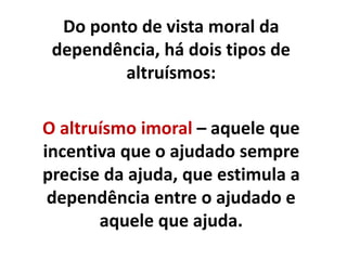 Do ponto de vista moral da
dependência, há dois tipos de
altruísmos:
O altruísmo imoral – aquele que
incentiva que o ajudado sempre
precise da ajuda, que estimula a
dependência entre o ajudado e
aquele que ajuda.
 