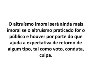 O altruísmo imoral será ainda mais
imoral se o altruísmo praticado for o
público e houver por parte do que
ajuda a expectativa de retorno de
algum tipo, tal como voto, conduta,
culpa.
 