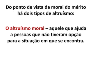 Do ponto de vista da moral do mérito
há dois tipos de altruísmo:
O altruísmo moral – aquele que ajuda
a pessoas que não tiveram opção
para a situação em que se encontra.
 