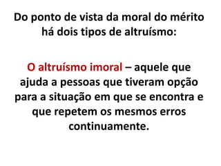 Do ponto de vista da moral do mérito
há dois tipos de altruísmo:
O altruísmo imoral – aquele que
ajuda a pessoas que tiveram opção
para a situação em que se encontra e
que repetem os mesmos erros
continuamente.
 