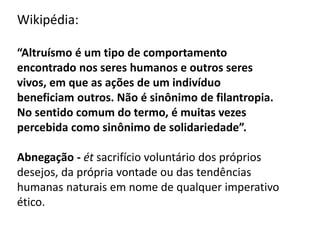 Wikipédia:
“Altruísmo é um tipo de comportamento
encontrado nos seres humanos e outros seres
vivos, em que as ações de um indivíduo
beneficiam outros. Não é sinônimo de filantropia.
No sentido comum do termo, é muitas vezes
percebida como sinônimo de solidariedade”.
Abnegação - ét sacrifício voluntário dos próprios
desejos, da própria vontade ou das tendências
humanas naturais em nome de qualquer imperativo
ético.
 
