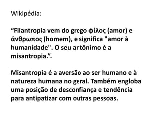 Wikipédia:
“Filantropia vem do grego φίλος (amor) e
άνθρωπος (homem), e significa "amor à
humanidade". O seu antônimo é a
misantropia.”.
Misantropia é a aversão ao ser humano e à
natureza humana no geral. Também engloba
uma posição de desconfiança e tendência
para antipatizar com outras pessoas.
 