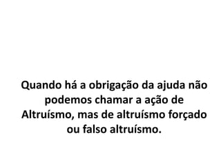 Quando há a obrigação da ajuda não
podemos chamar a ação de
Altruísmo, mas de altruísmo forçado
ou falso altruísmo.
 