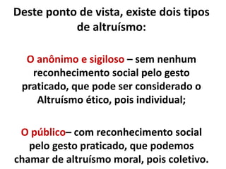 Deste ponto de vista, existe dois tipos
de altruísmo:
O anônimo e sigiloso – sem nenhum
reconhecimento social pelo gesto
praticado, que pode ser considerado o
Altruísmo ético, pois individual;
O público– com reconhecimento social
pelo gesto praticado, que podemos
chamar de altruísmo moral, pois coletivo.
 