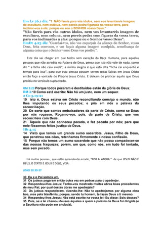 Em Lv 26.1 diz: “1 NÃO fareis para vós ídolos, nem vos levantareis imagem
de escultura, nem estátua, nem poreis pedra figurada na vossa terra, para
inclinar-vos a ela; porque eu sou o SENHOR vosso Deus.”
"Não fareis para vós outros ídolos, nem vos levantareis imagem de
escultura, nem coluna, nem poreis pedra com figuras da vossa terra,
para vos inclinardes a elas: porque eu o Senhor vosso Deus".
EmDt 4.23 diz "Guardai-vos, não vos esqueçais da aliança do Senhor, vosso
Deus, feita convosco, e vos façais alguma imagem esculpida, semelhança de
alguma coisa que o Senhor vosso Deus vos proibiu".
Este dia vai chegar em que todos sem exceção da Raça Humana, para aquelas
pessoas que não acredita na Palavra de Deus, pensa que isto não vale de nada, como
diz “ a ficha não caiu ainda”, a minha alegria é que esta dita “ficha cai enquanto é
tempo para isso”, para que esta pessoa possam serem todas Salvas em Jesus Cristo
então faça a vontade do Próprio Jesus Cristo. E deixam de praticar aquilo que Deus
proibiu no versículo supracitado.
RM 3:23 Porque todos pecaram e destituídos estão da glória de Deus;
RM 3:10 Como está escrito: Não há um justo, nem um sequer.
2 Co 5.19-21
19 Isto é, Deus estava em Cristo reconciliando consigo o mundo, não
lhes imputando os seus pecados; e pôs em nós a palavra da
reconciliação.
20 De sorte que somos embaixadores da parte de Cristo, como se Deus
por nós rogasse. Rogamo-vos, pois, da parte de Cristo, que vos
reconcilieis com Deus.
21 Àquele que não conheceu pecado, o fez pecado por nós; para que
nele fôssemos feitos justiça de Deus.
Hb 4.15
14 Visto que temos um grande sumo sacerdote, Jesus, Filho de Deus,
que penetrou nos céus, retenhamos firmemente a nossa confissão.
15 Porque não temos um sumo sacerdote que não possa compadecer-se
das nossas fraquezas; porém, um que, como nós, em tudo foi tentado,
mas sem pecado.
Há muitas pessoas , que estão aprendendo errado, “POR AI AFORA “ de que JESUS NÃO É
DEUS, O CERTO É JESUS É DEUS, VEJA:
JOÃO 10:30-37
30 Eu e o Pai somos um.
31 Os judeus pegaram então outra vez em pedras para o apedrejar.
32 Respondeu-lhes Jesus: Tenho-vos mostrado muitas obras boas procedentes
de meu Pai; por qual destas obras me apedrejais?
33 Os judeus responderam, dizendo-lhe: Não te apedrejamos por alguma obra
boa, mas pela blasfêmia; porque, sendo tu homem, te fazes Deus a ti mesmo.
34 Respondeu-lhes Jesus: Não está escrito na vossa lei: Eu disse: Sois deuses?
35 Pois, se a lei chamou deuses àqueles a quem a palavra de Deus foi dirigida (e
a Escritura não pode ser anulada),
 