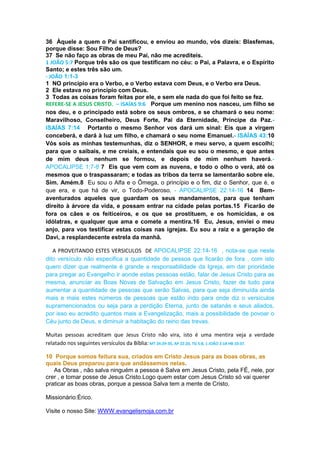 36 Àquele a quem o Pai santificou, e enviou ao mundo, vós dizeis: Blasfemas,
porque disse: Sou Filho de Deus?
37 Se não faço as obras de meu Pai, não me acrediteis.
1 JOÃO 5:7 Porque três são os que testificam no céu: o Pai, a Palavra, e o Espírito
Santo; e estes três são um.
- JOÃO 1:1-3
1 NO princípio era o Verbo, e o Verbo estava com Deus, e o Verbo era Deus.
2 Ele estava no princípio com Deus.
3 Todas as coisas foram feitas por ele, e sem ele nada do que foi feito se fez.
REFERE-SE A JESUS CRISTO. – ISAÍAS 9:6 Porque um menino nos nasceu, um filho se
nos deu, e o principado está sobre os seus ombros, e se chamará o seu nome:
Maravilhoso, Conselheiro, Deus Forte, Pai da Eternidade, Príncipe da Paz.-
ISAÍAS 7:14 Portanto o mesmo Senhor vos dará um sinal: Eis que a virgem
conceberá, e dará à luz um filho, e chamará o seu nome Emanuel.- ISAÍAS 43:10
Vós sois as minhas testemunhas, diz o SENHOR, e meu servo, a quem escolhi;
para que o saibais, e me creiais, e entendais que eu sou o mesmo, e que antes
de mim deus nenhum se formou, e depois de mim nenhum haverá.-
APOCALIPSE 1:7-8 7 Eis que vem com as nuvens, e todo o olho o verá, até os
mesmos que o traspassaram; e todas as tribos da terra se lamentarão sobre ele.
Sim. Amém.8 Eu sou o Alfa e o Ômega, o princípio e o fim, diz o Senhor, que é, e
que era, e que há de vir, o Todo-Poderoso. - APOCALIPSE 22:14-16 14 Bem-
aventurados aqueles que guardam os seus mandamentos, para que tenham
direito à árvore da vida, e possam entrar na cidade pelas portas.15 Ficarão de
fora os cães e os feiticeiros, e os que se prostituem, e os homicidas, e os
idólatras, e qualquer que ama e comete a mentira.16 Eu, Jesus, enviei o meu
anjo, para vos testificar estas coisas nas igrejas. Eu sou a raiz e a geração de
Davi, a resplandecente estrela da manhã.
A PROVEITANDO ESTES VERSICULOS DE APOCALIPSE 22:14-16 , nota-se que neste
dito versículo não especifica a quantidade de pessoa que ficarão de fora , com isto
quero dizer que realmente é grande a responsabilidade da Igreja, em dar prioridade
para pregar ao Evangelho ir aonde estas pessoas estão, falar de Jesus Cristo para as
mesma, anunciar as Boas Novas de Salvação em Jesus Cristo, fazer de tudo para
aumentar a quantidade de pessoas que serão Salvas, para que seja diminuída ainda
mais e mais estes números de pessoas que estão indo para onde diz o versículos
supramencionados ou seja para a perdição Eterna, junto de satanás e seus aliados,
por isso eu acredito quantos mais a Evangelização, mais a possibilidade de povoar o
Céu junto de Deus, e diminuir a habitação do reino das trevas.
Muitas pessoas acreditam que Jesus Cristo não vira, isto é uma mentira veja a verdade
relatado nos seguintes versículos da Bíblia: MT 24:29-35, AP 22:20, TG 5:8, 1 JOÃO 2:18 HB 10:37.
10 Porque somos feitura sua, criados em Cristo Jesus para as boas obras, as
quais Deus preparou para que andássemos nelas.
As Obras , não salva ninguém a pessoa é Salva em Jesus Cristo, pela FÉ, nele, por
crer , e tomar posse de Jesus Cristo.Logo quem estar com Jesus Cristo só vai querer
praticar as boas obras, porque a pessoa Salva tem a mente de Cristo.
Missionário:Érico.
Visite o nosso Site: WWW.evangelismoja.com.br
 