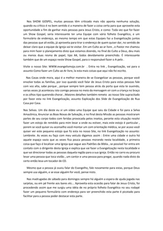 Nos SHOW GOSPEL, muitas pessoas têm criticado mais não aponta nenhuma solução,
quando eu crítico é no bom sentido é a maneira de fazer a coisa certa para que aproveite esta
oportunidade a fim de ganhar mais pessoas para Jesus Cristo, e como: Toda vez que for fazer
um Show Gospel, seria interessante ter uma Equipe com vário folheto Evangélico, e um
formulário de endereço, ao mesmo tempo em que estas Equipes faz a Evangelização juntos
das pessoas que ali estão, já aproveita para tirar o endereço de quem quiser dar, no sentido de
deixar claro que a equipe da Igreja vai te visitar. Em um Culto ao ar livre , o Pastor me chamou
para mim fazer o planejamento disto que estamos dizendo, no final do Culto a Deus, deu mais
ou menos duas resma de papel, tipo A4, todos devidamente preenchido. É interessante
também que de um espaço neste Show Gospel, para o responsável fazer o A pelo .
Visite o nosso Site: WWW.evangelismoja.com.br . Entra no link , Evangelização, vai para o
assunto Como fazer um Culto ao Ar livre, la esta mais coisas que aqui não foi escrito.
Nas Casas onde mora, aqui é a melhor maneira de se Evangelizar as pessoas, porque você
envolve todas as famílias, por isso quando você falar de Jesus Cristo para estas pessoas fale
com voz alta, sabe porque , porque sempre tem pessoa atrás da porta que esta te ouvindo,
varias vezes já aconteceu isto comigo pessoa no meio da mensagem vir com a criança no braço
e os olhos tipo querendo chorar...Maiores detalhes também remeto ao nosso Site supracitado
por favor esta no link Evangelização, assunto Explicação dos Slide de Evangelização de Rua
Casa por Casa.
Nas Selvas. Um dia deste eu vi um vídeo uma Equipe que saiu da Cidade e foi para a Selva
Amazônica, Anunciar as Boas Novas de Salvação, e no final desta Missão as pessoas mostraram
partes de seu corpo todos com feridas provocada pelos insetos, perante esta situação resolvi
fazer um estojo de remédio para mim levar a onde eu estiver, mais este estojo é particular ,
porem se você quiser eu aconselho você montar um com orientação médica, se por acaso você
quiser ver este pequeno estojo que fiz esta no nosso Site, no link Evangelização no assunto:
Lembrete. As vezes eu faço com meu veículo digamos assim : Entre uma cidade e outra há
aquele espaço vazio que as vezes fica pouca pessoas morando nesta localidade, a primeira
coisa que faço é localizar uma Igreja que segue aos Padrões da Bíblia , se possível for entra em
contato com o dirigente desta Igreja e explica que vai fazer a Evangelização nesta localidade e
que vai direcionar todas as pessoas daquela região para a sua igreja. Então no carro eu procuro
levar uma pessoa que toca violão , um cantor e uma pessoa para pregar, quando nada disto da
certo então leva um tocador de CD.
Mesmo que a pessoa já ouviu falar do Evangelho, fale novamente para estas, porque Deus
sempre usa alguém, e se esse alguém for você, pense nisto.
Nas madrugadas de sábado para domingos sempre há alguém a espera de ajuda jogada nas
sarjetas, ou em pé frente aos bares etc... Aproveita esta ocasião para falar de Jesus Cristo, foi
procedendo assim que me surgiu uma idéia de no próprio folheto Evangélico no seu rodapé
fazer um pequeno formulário com endereço para ser preenchido esta parte é picotado para
facilitar para a pessoa poder destacar esta parte.

 