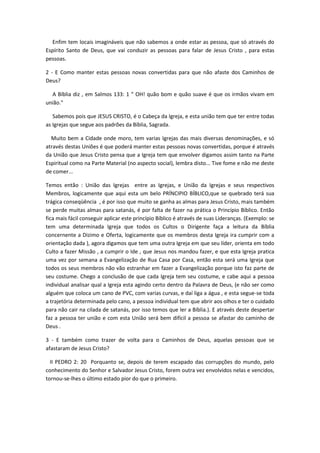 Enfim tem locais imagináveis que não sabemos a onde estar as pessoa, que só através do
Espírito Santo de Deus, que vai conduzir as pessoas para falar de Jesus Cristo , para estas
pessoas.
2 - E Como manter estas pessoas novas convertidas para que não afaste dos Caminhos de
Deus?
A Bíblia diz , em Salmos 133: 1 " OH! quão bom e quão suave é que os irmãos vivam em
união."
Sabemos pois que JESUS CRISTO, é o Cabeça da Igreja, e esta união tem que ter entre todas
as Igrejas que segue aos padrões da Bíblia, Sagrada.
Muito bem a Cidade onde moro, tem varias Igrejas das mais diversas denominações, e só
através destas Uniões é que poderá manter estas pessoas novas convertidas, porque é através
da União que Jesus Cristo pensa que a Igreja tem que envolver digamos assim tanto na Parte
Espiritual como na Parte Material (no aspecto social), lembra disto... Tive fome e não me deste
de comer...
Temos então : União das Igrejas entre as Igrejas, e União da Igrejas e seus respectivos
Membros, logicamente que aqui esta um belo PRÍNCIPIO BÍBLICO,que se quebrado terá sua
trágica conseqüência , é por isso que muito se ganha as almas para Jesus Cristo, mais também
se perde muitas almas para satanás, é por falta de fazer na prática o Princípio Bíblico. Então
fica mais fácil conseguir aplicar este princípio Bíblico é através de suas Lideranças. (Exemplo: se
tem uma determinada Igreja que todos os Cultos o Dirigente faça a leitura da Bíblia
concernente a Dizimo e Oferta, logicamente que os membros desta Igreja ira cumprir com a
orientação dada ), agora digamos que tem uma outra Igreja em que seu líder, orienta em todo
Culto a fazer Missão , a cumprir o Ide , que Jesus nos mandou fazer, e que esta Igreja pratica
uma vez por semana a Evangelização de Rua Casa por Casa, então esta será uma Igreja que
todos os seus membros não vão estranhar em fazer a Evangelização porque isto faz parte de
seu costume. Chego a conclusão de que cada Igreja tem seu costume, e cabe aqui a pessoa
individual analisar qual a Igreja esta agindo certo dentro da Palavra de Deus, (e não ser como
alguém que coloca um cano de PVC, com varias curvas, e daí liga a água , e esta segue-se toda
a trajetória determinada pelo cano, a pessoa individual tem que abrir aos olhos e ter o cuidado
para não cair na cilada de satanás, por isso temos que ler a Bíblia.). E através deste despertar
faz a pessoa ter união e com esta União será bem difícil a pessoa se afastar do caminho de
Deus .
3 - E também como trazer de volta para o Caminhos de Deus, aquelas pessoas que se
afastaram de Jesus Cristo?
II PEDRO 2: 20 Porquanto se, depois de terem escapado das corrupções do mundo, pelo
conhecimento do Senhor e Salvador Jesus Cristo, forem outra vez envolvidos nelas e vencidos,
tornou-se-lhes o último estado pior do que o primeiro.

 