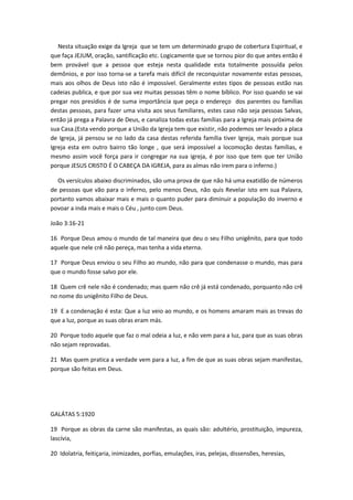 Nesta situação exige da Igreja que se tem um determinado grupo de cobertura Espiritual, e
que faça JEJUM, oração, santificação etc. Logicamente que se tornou pior do que antes então é
bem provável que a pessoa que esteja nesta qualidade esta totalmente possuída pelos
demônios, e por isso torna-se a tarefa mais difícil de reconquistar novamente estas pessoas,
mais aos olhos de Deus isto não é impossível. Geralmente estes tipos de pessoas estão nas
cadeias publica, e que por sua vez muitas pessoas têm o nome bíblico. Por isso quando se vai
pregar nos presídios é de suma importância que peça o endereço dos parentes ou famílias
destas pessoas, para fazer uma visita aos seus familiares, estes caso não seja pessoas Salvas,
então já prega a Palavra de Deus, e canaliza todas estas famílias para a Igreja mais próxima de
sua Casa.(Esta vendo porque a União da Igreja tem que existir, não podemos ser levado a placa
de Igreja, já pensou se no lado da casa destas referida família tiver Igreja, mais porque sua
Igreja esta em outro bairro tão longe , que será impossível a locomoção destas famílias, e
mesmo assim você força para ir congregar na sua igreja, é por isso que tem que ter União
porque JESUS CRISTO É O CABEÇA DA IGREJA, para as almas não irem para o inferno.)
Os versículos abaixo discriminados, são uma prova de que não há uma exatidão de números
de pessoas que vão para o inferno, pelo menos Deus, não quis Revelar isto em sua Palavra,
portanto vamos abaixar mais e mais o quanto puder para diminuir a população do inverno e
povoar a inda mais e mais o Céu , junto com Deus.
João 3:16-21
16 Porque Deus amou o mundo de tal maneira que deu o seu Filho unigênito, para que todo
aquele que nele crê não pereça, mas tenha a vida eterna.
17 Porque Deus enviou o seu Filho ao mundo, não para que condenasse o mundo, mas para
que o mundo fosse salvo por ele.
18 Quem crê nele não é condenado; mas quem não crê já está condenado, porquanto não crê
no nome do unigênito Filho de Deus.
19 E a condenação é esta: Que a luz veio ao mundo, e os homens amaram mais as trevas do
que a luz, porque as suas obras eram más.
20 Porque todo aquele que faz o mal odeia a luz, e não vem para a luz, para que as suas obras
não sejam reprovadas.
21 Mas quem pratica a verdade vem para a luz, a fim de que as suas obras sejam manifestas,
porque são feitas em Deus.

GALÁTAS 5:1920
19 Porque as obras da carne são manifestas, as quais são: adultério, prostituição, impureza,
lascívia,
20 Idolatria, feitiçaria, inimizades, porfias, emulações, iras, pelejas, dissensões, heresias,

 