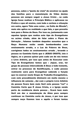 pessoas, sobre o “ponto de vista” de envolver na ajuda
das famílias para a manutenção da Vidas destas
pessoas em sempre seguir a Jesus Cristo , se cada
Igreja fosse realizar o Principio Bíblico e aplicasse na
Pratica o que ali ensina, com toda a certeza a situação
era outra, agora “fala uma coisa , no Culto de Missão”,
mais não aplica na realidade o que fala, o que proveito
tem para o Reino de Deus. Por isso eu, juntamente com
aquelas Igrejas que realiza este tipo de Evangelismo
no acima citado, além de falar sobre o Plano de
Salvação , falamos também daqueles assuntos que a
Raça Humana estão sendo bombardeados com
ensinamento errado, a a Luz da Palavra de Deus,
corrigimos todos os ensinamentos errado , levando a
pessoa no Caminho Certo que é JESUS CRISTO, isto é
lógico, se a pessoa quiser pois cada um de nós temos
o Livre Arbítrio, por isso que antes de Executar este
Tipo de Evangelismo temos que : Jejuar, orar, ter
grupo de pessoas intercedendo A Deus a todo instante,
entrar no processo de Santificação, e cada pessoa
realmente saíra para Evangelizar sabendo a função
que ira exercer neste Grupo de Trabalho Evangelístico,
com este procedimento diminuirá em muito mesmo a
influencia de satanás , daí com o próprio Livre Arbítrio
da pessoa ficara bem mais fácil esta pessoa “ver” o
Caminho Certo que É Jesus Cristo, e a Igreja sendo
perto da residência desta pessoa , ficará bem mais
fácil em dar a manutenção da Alma para sempre
continuar no Caminho certo de Jesus, é por isso que
sempre ouço fizemos isso e aquilo e foram tantas
 