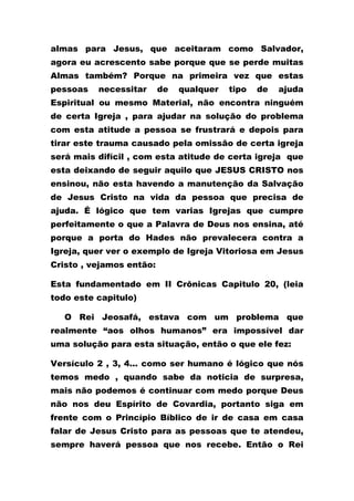 almas para Jesus, que aceitaram como Salvador,
agora eu acrescento sabe porque que se perde muitas
Almas também? Porque na primeira vez que estas
pessoas necessitar de qualquer tipo de ajuda
Espiritual ou mesmo Material, não encontra ninguém
de certa Igreja , para ajudar na solução do problema
com esta atitude a pessoa se frustrará e depois para
tirar este trauma causado pela omissão de certa igreja
será mais difícil , com esta atitude de certa igreja que
esta deixando de seguir aquilo que JESUS CRISTO nos
ensinou, não esta havendo a manutenção da Salvação
de Jesus Cristo na vida da pessoa que precisa de
ajuda. É lógico que tem varias Igrejas que cumpre
perfeitamente o que a Palavra de Deus nos ensina, até
porque a porta do Hades não prevalecera contra a
Igreja, quer ver o exemplo de Igreja Vitoriosa em Jesus
Cristo , vejamos então:
Esta fundamentado em II Crônicas Capitulo 20, (leia
todo este capitulo)
O Rei Jeosafá, estava com um problema que
realmente “aos olhos humanos” era impossível dar
uma solução para esta situação, então o que ele fez:
Versículo 2 , 3, 4... como ser humano é lógico que nós
temos medo , quando sabe da noticia de surpresa,
mais não podemos é continuar com medo porque Deus
não nos deu Espírito de Covardia, portanto siga em
frente com o Princípio Bíblico de ir de casa em casa
falar de Jesus Cristo para as pessoas que te atendeu,
sempre haverá pessoa que nos recebe. Então o Rei
 