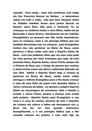 Jeosafá , teve medo , mais não continuou com medo
ele fez: Procurou Buscar ao Senhor , e determinou
Jejum em todo o Judá, veja que bela situação todas
as Cidades também foram para juntos Buscar ao
Senhor, (meu Deus olha para o Versículo 13, as
crianças, as mulheres todos e seus filhos, todos em pé
Buscando a Jesus Cristo.). Geralmente em um trabalho
Evangelístico as pessoas não dão muita importância,
para as crianças, mais é um principio bíblico que nós
também deveremos usar as crianças , para Evangelizar
lembra dos tais pertence ao Reino de Deus, como
pertence a Deus então nela esta o Espírito Santo de
Deus , com isto podemos dizer que em uma casa pode
ter uma pessoa por mais criminosa que seja, ali esta
presente Deus, Espírito Santo, Jesus Cristo, porque diz
a Palavra de Deus que o Corpo da pessoa que aceitou
a Jesus Cristo como seu único e suficiente Salvador de
sua Vida habita o Espírito Santo logo a criança já
pertence ao Reino de Deus, sendo assim então
entregue o folheto Evangélico para o Pai desta criança
e esta de uma folha de papel com desenho bíblico e
vários versículo da bíblia , no demais o próprio Espírito
Santo se encarregara de convencer toda a família a
aceitar a Jesus Cristo, porque a criança será usada
pelo próprio, Espírito Santo para Evangelizar a sua
casa e a casa do vizinho, (inventa de tirar o desenho
da criança ela coloca a todos em desesperos etc...),
Deus me fez ver isso quando estávamos
Evangelizando, e é um principio bíblico que o Rei
Jeosafá colocou em pratica e com este tipo de
 