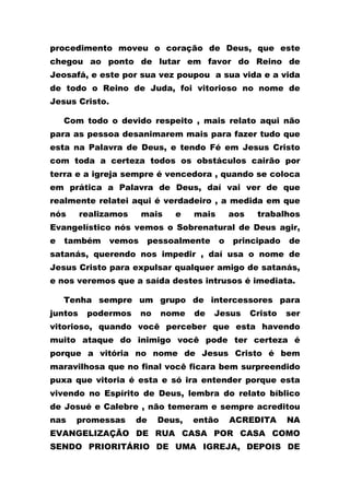 procedimento moveu o coração de Deus, que este
chegou ao ponto de lutar em favor do Reino de
Jeosafá, e este por sua vez poupou a sua vida e a vida
de todo o Reino de Juda, foi vitorioso no nome de
Jesus Cristo.
Com todo o devido respeito , mais relato aqui não
para as pessoa desanimarem mais para fazer tudo que
esta na Palavra de Deus, e tendo Fé em Jesus Cristo
com toda a certeza todos os obstáculos cairão por
terra e a igreja sempre é vencedora , quando se coloca
em prática a Palavra de Deus, daí vai ver de que
realmente relatei aqui é verdadeiro , a medida em que
nós realizamos mais e mais aos trabalhos
Evangelístico nós vemos o Sobrenatural de Deus agir,
e também vemos pessoalmente o principado de
satanás, querendo nos impedir , daí usa o nome de
Jesus Cristo para expulsar qualquer amigo de satanás,
e nos veremos que a saída destes intrusos é imediata.
Tenha sempre um grupo de intercessores para
juntos podermos no nome de Jesus Cristo ser
vitorioso, quando você perceber que esta havendo
muito ataque do inimigo você pode ter certeza é
porque a vitória no nome de Jesus Cristo é bem
maravilhosa que no final você ficara bem surpreendido
puxa que vitoria é esta e só ira entender porque esta
vivendo no Espírito de Deus, lembra do relato bíblico
de Josué e Calebre , não temeram e sempre acreditou
nas promessas de Deus, então ACREDITA NA
EVANGELIZAÇÃO DE RUA CASA POR CASA COMO
SENDO PRIORITÁRIO DE UMA IGREJA, DEPOIS DE
 