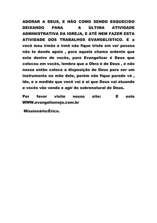 ADORAR A DEUS, E NÃO COMO SENDO ESQUECIDO
DEIXANDO PARA A ÚLTIMA ATIVIDADE
ADMINISTRATIVA DA IGREJA, E ATÉ NEM FAZER ESTA
ATIVIDADE DOS TRABALHOS EVANGELÍSTICO. E a
você meu irmão e irmã não fique triste em ver pessoa
não te dando apoio , para aquela chama ardente que
esta dentro de vocês, para Evangelizar é Deus que
colocou em vocês, lembra que a Obra é de Deus , e não
nossa então coloca a disposição de Deus para ser um
instrumento na mão dele, porém não fique parado vá ,
ide, e a medida que você vai é ai que Deus vai atuando
e vocês vão vendo o agir do sobrenatural de Deus.
Por favor visite nosso site: É este
WWW.evangelismoja.com.br
Missionário:Érico.
 