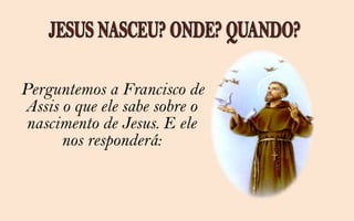 Perguntemos a Francisco de
Assis o que ele sabe sobre o
 nascimento de Jesus. E ele
      nos responderá:
 