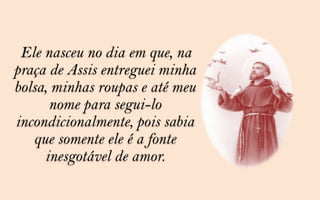 Ele nasceu no dia em que, na
praça de Assis entreguei minha
bolsa, minhas roupas e até meu
      nome para segui-lo
incondicionalmente, pois sabia
   que somente ele é a fonte
     inesgotável de amor.
 