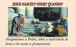 Perguntemos a Pedro, sobre a natividade de
Jesus e ele assim se pronunciará:
 