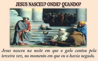 Jesus nasceu na noite em que o galo cantou pela
terceira vez, no momento em que eu o havia negado.
 