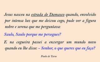 Jesus nasceu na estrada de Damasco quando, envolvido
por intensa luz que me deixou cego, pude ver a figura
nobre e serena que me perguntava:
Saulo, Saulo porque me persegues?
E na cegueira passei a enxergar um mundo novo
quando eu lhe disse: - Senhor, o que queres que eu faça?
                      Paulo de Tarso
 