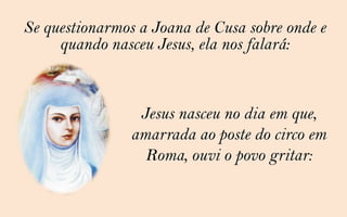 Se questionarmos a Joana de Cusa sobre onde e
     quando nasceu Jesus, ela nos falará:


                 Jesus nasceu no dia em que,
                amarrada ao poste do circo em
                  Roma, ouvi o povo gritar:
 