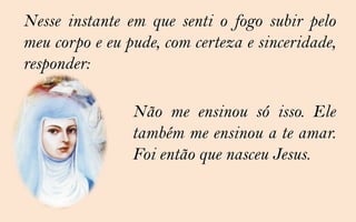 Nesse instante em que senti o fogo subir pelo
meu corpo e eu pude, com certeza e sinceridade,
responder:

                Não me ensinou só isso. Ele
                também me ensinou a te amar.
                Foi então que nasceu Jesus.
 
