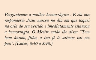 Perguntemos a mulher hemorrágica . E ela nos
responderá: Jesus nasceu no dia em que toquei
na orla do seu vestido e imediatamente estancou
a hemorragia. O Mestre então lhe disse: “Tem
bom ânimo, filha, a tua fé te salvou; vai em
paz”. (Lucas, 8:40 a 8:48.)
 