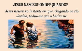 Jesus nasceu no instante em que, chegando ao rio
       Jordão, pediu-me que o batizasse.
 