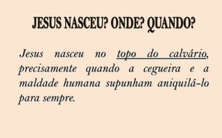 Jesus nasceu no topo do calvário,
precisamente quando a cegueira e a
maldade humana supunham aniquilá-lo
para sempre.
 