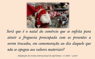 Será que é o natal do comércio que se enfeita para
atrair a freguesia preocupada com os presentes a
serem trocados, em comemoração ao dia daquele que
não se apegou aos valores materiais?
      Adaptação da revista internacional de espiritismo -11.2001 – p.481
 