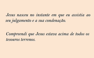 Jesus nasceu no instante em que eu assistia ao
seu julgamento e a sua condenação.

Compreendi que Jesus estava acima de todos os
tesouros terrenos.
 