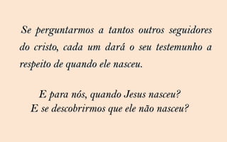Se perguntarmos a tantos outros seguidores
do cristo, cada um dará o seu testemunho a
respeito de quando ele nasceu.

   E para nós, quando Jesus nasceu?
  E se descobrirmos que ele não nasceu?
 