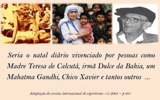 Seria o natal diário vivenciado por pessoas como
Madre Teresa de Calcutá, irmã Dulce da Bahia, um
Mahatma Gandhi, Chico Xavier e tantos outros ...

       Adaptação da revista internacional de espiritismo -11.2001 – p.481
 