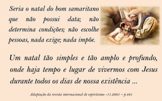 Seria o natal do bom samaritano
que não possui data; não
determina condições; não escolhe
pessoas, nada exige; nada impõe.

Um natal tão simples e tão amplo e profundo,
onde haja tempo e lugar de vivermos com Jesus
durante todos os dias de nossa existência ...
       Adaptação da revista internacional de espiritismo -11.2001 – p.481
 