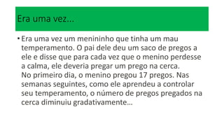 Era uma vez...
• Era uma vez um menininho que tinha um mau
temperamento. O pai dele deu um saco de pregos a
ele e disse que para cada vez que o menino perdesse
a calma, ele deveria pregar um prego na cerca.
No primeiro dia, o menino pregou 17 pregos. Nas
semanas seguintes, como ele aprendeu a controlar
seu temperamento, o número de pregos pregados na
cerca diminuiu gradativamente…
 