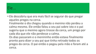 Ele...
• Ele descobriu que era mais fácil se segurar do que pregar
aqueles pregos na cerca.
Finalmente o dia chegou quando o menino não perdeu a
calma mesmo. Ele então falou a seu pai sobre isto e o pai
sugeriu que o menino agora tirasse da cerca, um prego por
cada dia que ele não perdesse a calma.
Os dias passaram e o menininho então estava finalmente
pronto para dizer a seu pai que tinha retirado todos os
pregos da cerca. O pai então o pegou pela mão e foram até a
cerca.
 