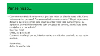 Pense nisso...
• Convivemos e trabalhamos com as pessoas todos os dias de nossa vida. Como
tratamos estas pessoas? Como nos relacionamos com elas? O que esperamos
delas? O que oferecemos para elas? Quantas vezes você cumprimenta, ou
agradece, ou mesmo demonstra com um gesto de carinho, a satisfação desta
convivência e troca diária?
Quer ser feliz?
Então, aja para isso!
Comece a mudança por vc, interiormente, em atitudes, que tudo ao seu redor
mudará.
Pense nisso.
Autor desconhecido.
 