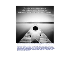 Conheço um cara que por propaganda de margarina na TV fica chorando, meu pai. Eu já disse pra ele que farei as coisas e estarei ao seu lado enquanto ele estiver vivo. Saudade é  Nostalgia,  é um sentimento  que  surge a partir da sensação de não poder mais reviver certos momentos da vida. Fiquem próximo dos seus enquanto dá tempo! Sejam familiares ou apenas amigos. Um bom dia bem dado, um aperto de mão, um alô. Isto não custa nada, os melhores momentos que eu passei com a minha mãe e pai, foram os que eu fui abraçado! 